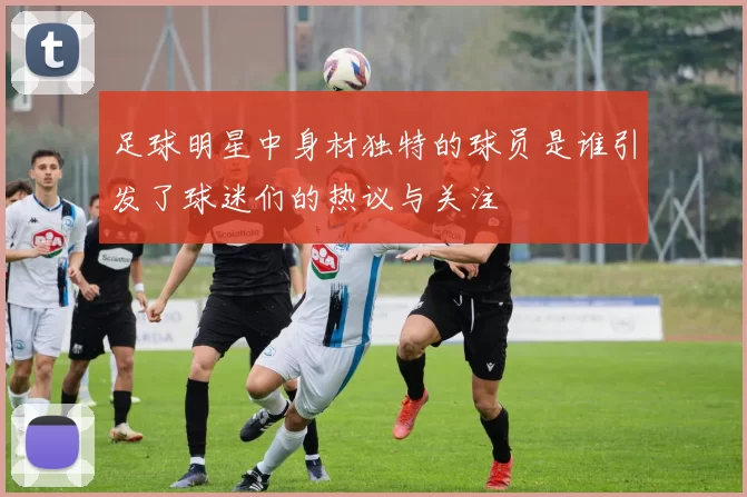 足球明星中身材独特的球员是谁引发了球迷们的热议与关注