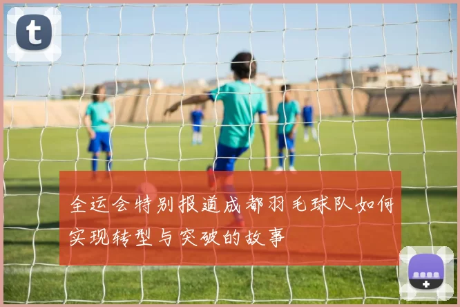 全运会特别报道成都羽毛球队如何实现转型与突破的故事