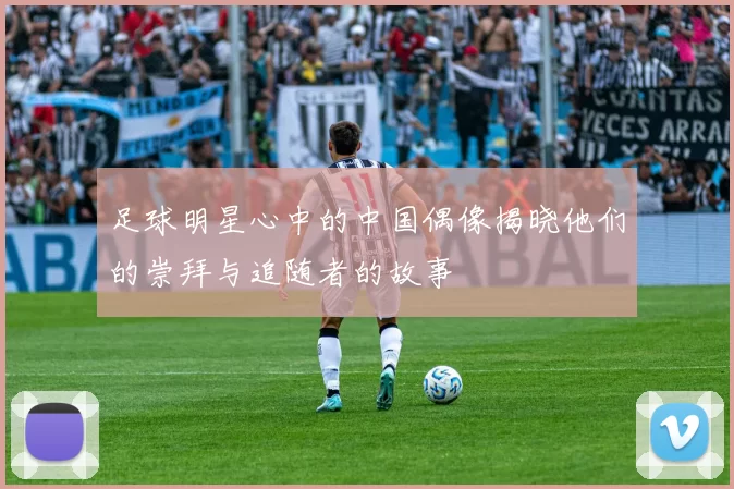 足球明星心中的中国偶像揭晓他们的崇拜与追随者的故事