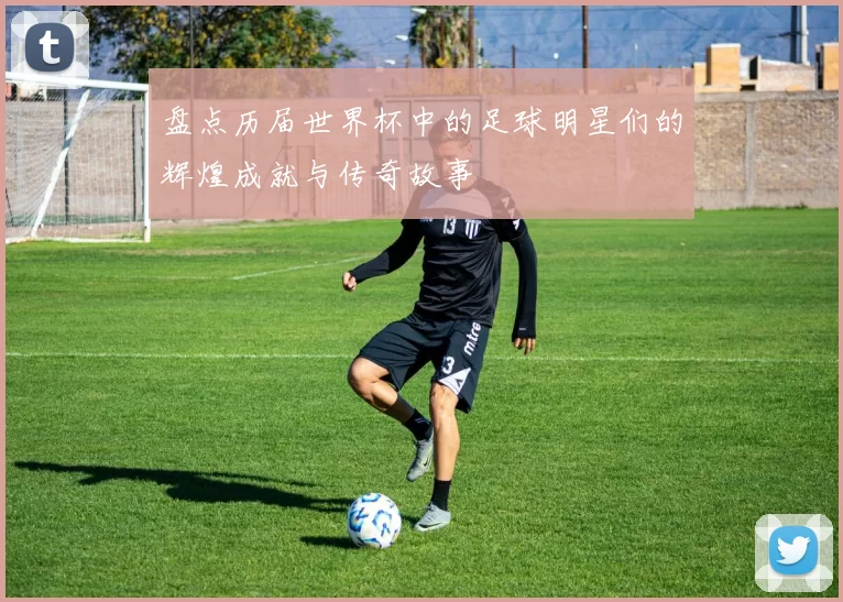 盘点历届世界杯中的足球明星们的辉煌成就与传奇故事
