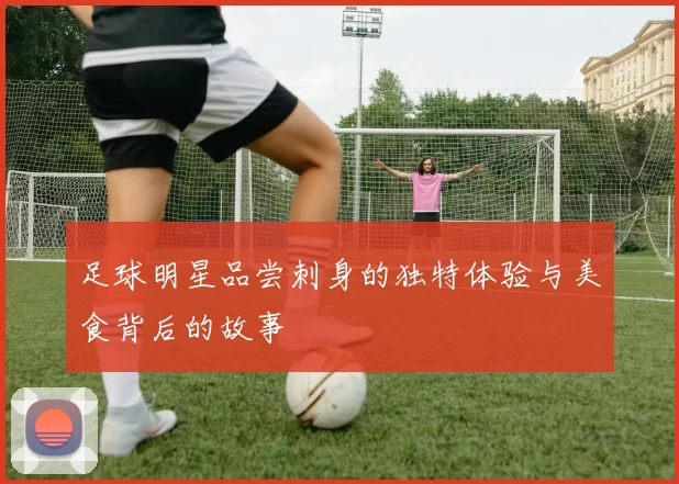 足球明星品尝刺身的独特体验与美食背后的故事