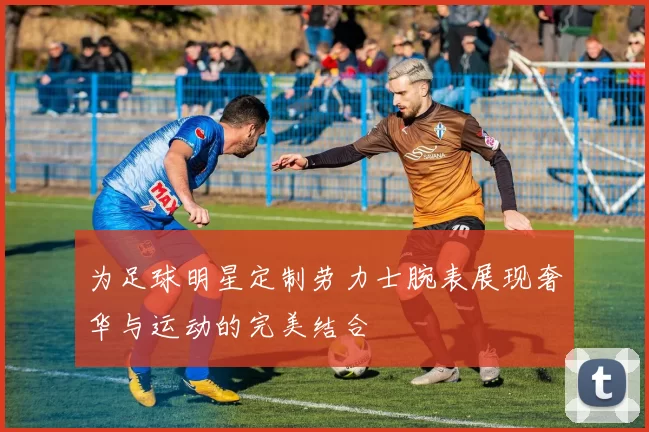 为足球明星定制劳力士腕表展现奢华与运动的完美结合