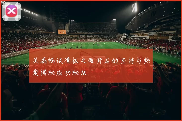 吴磊畅谈滑板之路背后的坚持与热爱揭秘成功秘诀