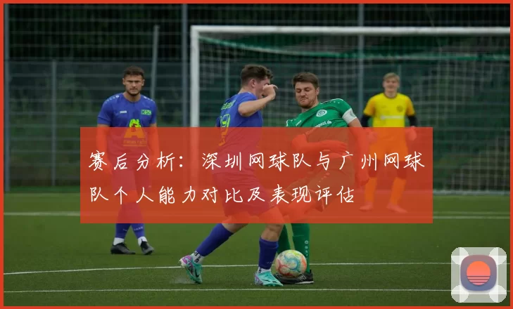 赛后分析：深圳网球队与广州网球队个人能力对比及表现评估