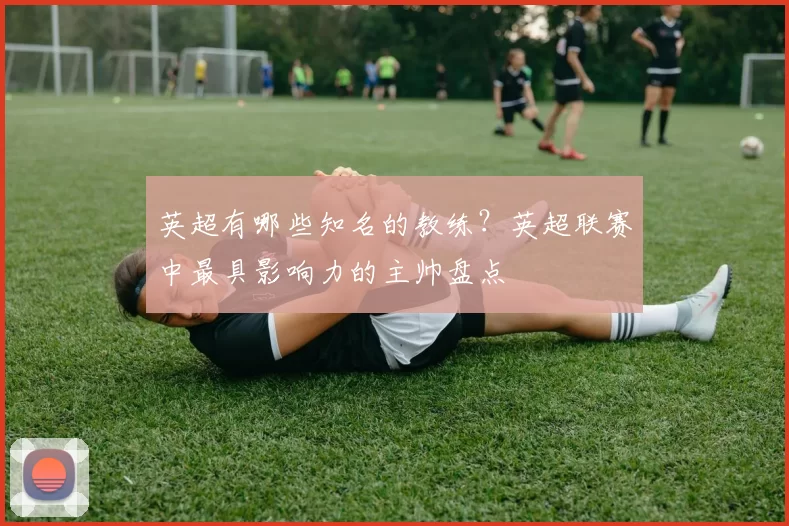 英超有哪些知名的教练？英超联赛中最具影响力的主帅盘点