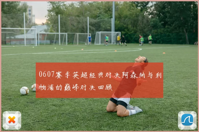 0607赛季英超经典对决阿森纳与利物浦的巅峰对决回顾