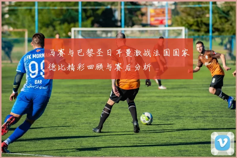 马赛与巴黎圣日耳曼激战法国国家德比精彩回顾与赛后分析