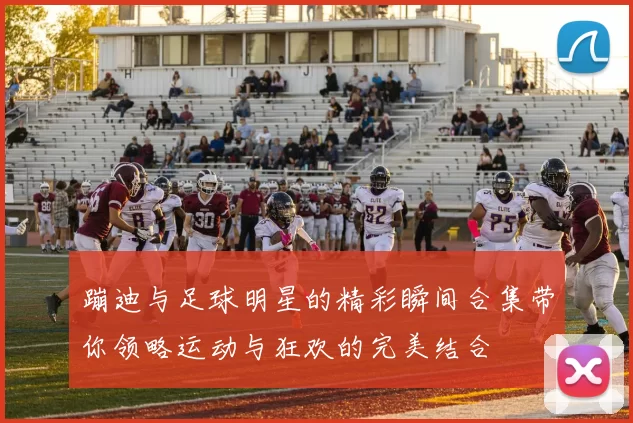 蹦迪与足球明星的精彩瞬间合集带你领略运动与狂欢的完美结合