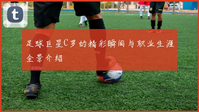 足球巨星C罗的精彩瞬间与职业生涯全景介绍