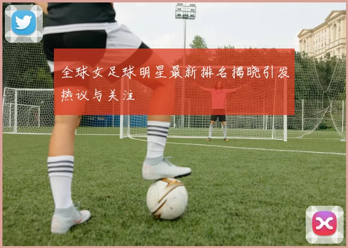 全球女足球明星最新排名揭晓引发热议与关注