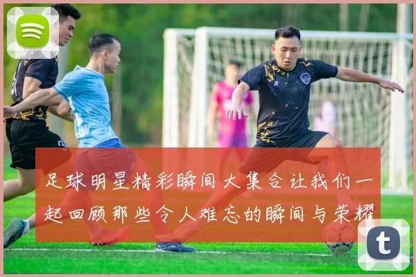 足球明星精彩瞬间大集合让我们一起回顾那些令人难忘的瞬间与荣耀