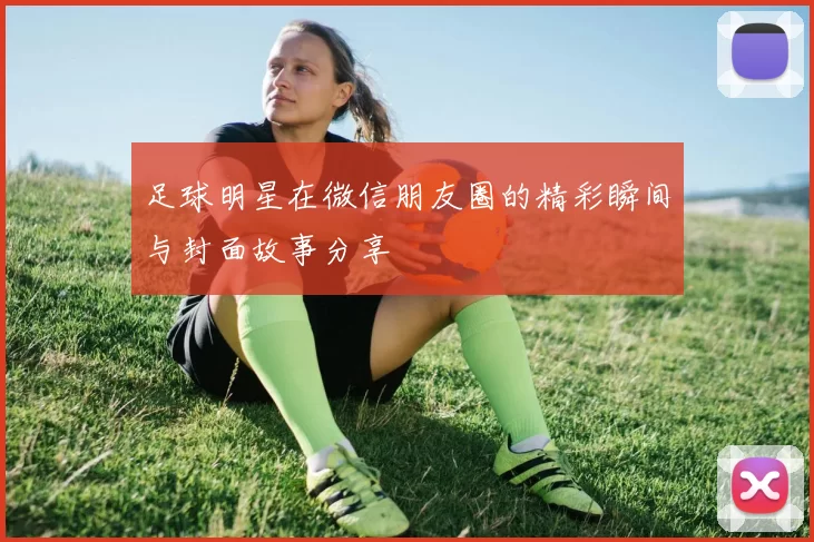 足球明星在微信朋友圈的精彩瞬间与封面故事分享