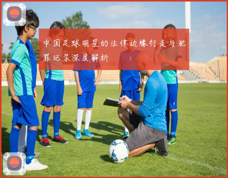 中国足球明星的法律边缘行走与犯罪记录深度解析
