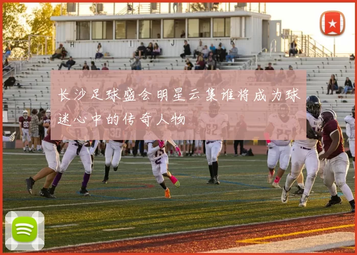 长沙足球盛会明星云集谁将成为球迷心中的传奇人物