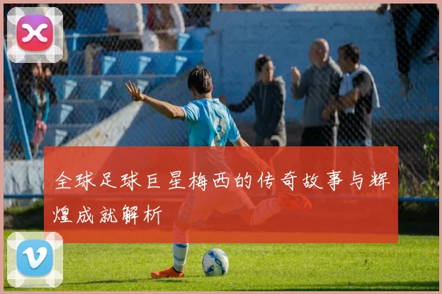 全球足球巨星梅西的传奇故事与辉煌成就解析