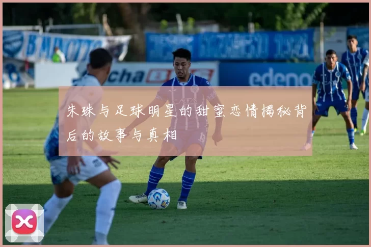 朱珠与足球明星的甜蜜恋情揭秘背后的故事与真相