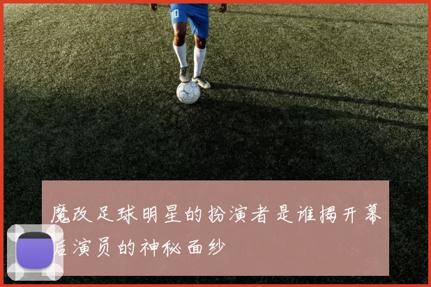 魔改足球明星的扮演者是谁揭开幕后演员的神秘面纱