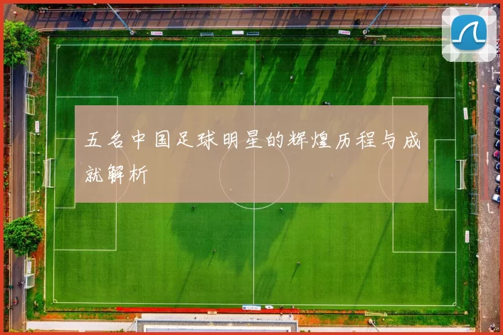 五名中国足球明星的辉煌历程与成就解析