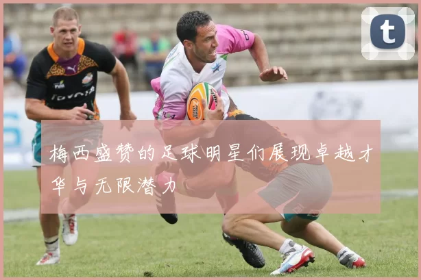 梅西盛赞的足球明星们展现卓越才华与无限潜力