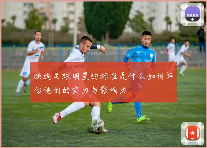 挑选足球明星的标准是什么如何评估他们的实力与影响力