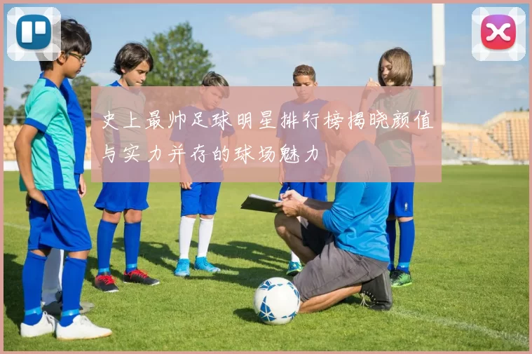 史上最帅足球明星排行榜揭晓颜值与实力并存的球场魅力