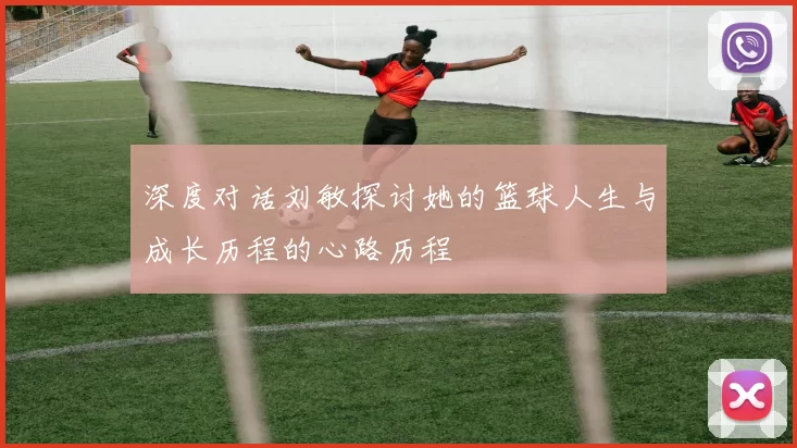 深度对话刘敏探讨她的篮球人生与成长历程的心路历程