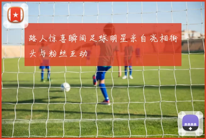 路人惊喜瞬间足球明星亲自亮相街头与粉丝互动