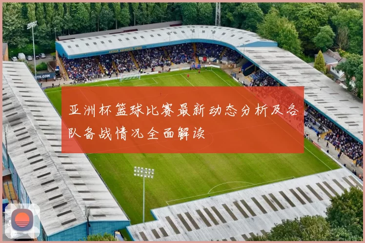 亚洲杯篮球比赛最新动态分析及各队备战情况全面解读