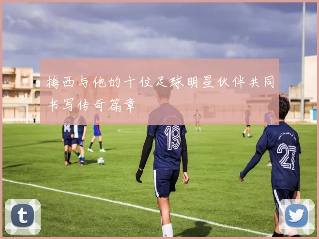 梅西与他的十位足球明星伙伴共同书写传奇篇章