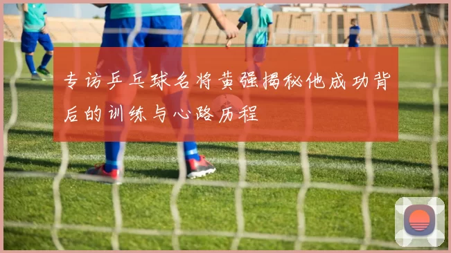 专访乒乓球名将黄强揭秘他成功背后的训练与心路历程