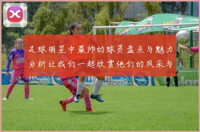 足球明星中最帅的球员盘点与魅力分析让我们一起欣赏他们的风采与风格