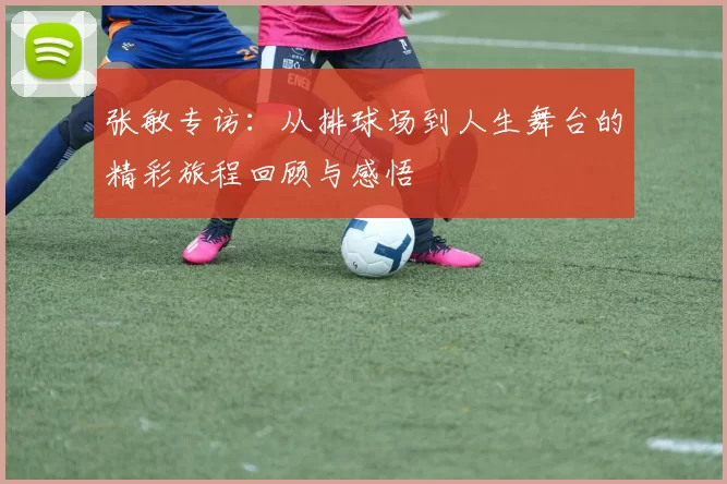张敏专访：从排球场到人生舞台的精彩旅程回顾与感悟