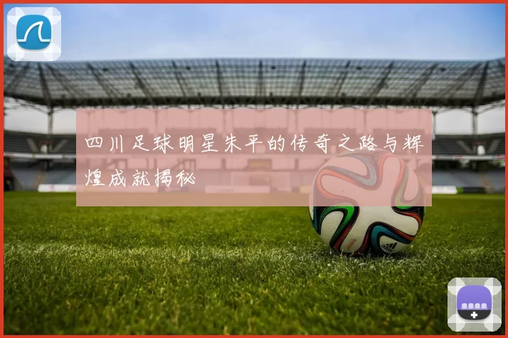 四川足球明星朱平的传奇之路与辉煌成就揭秘