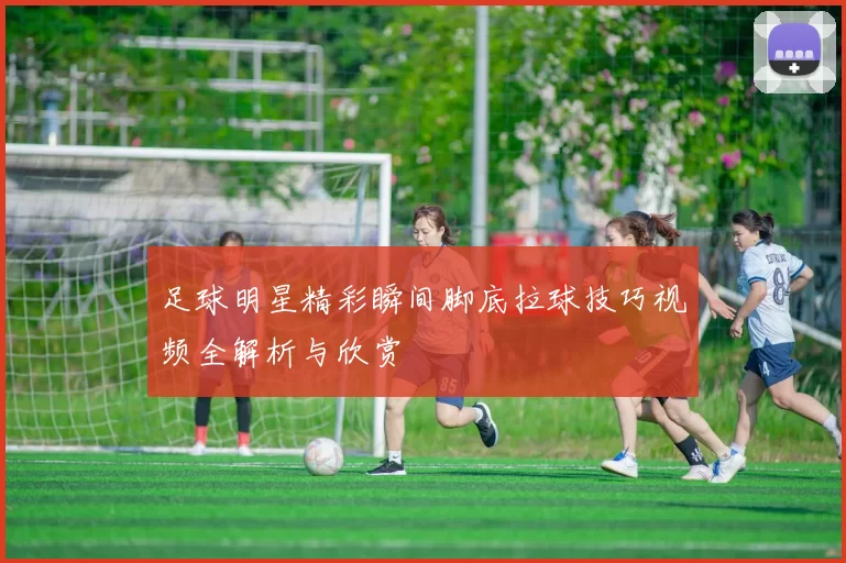 足球明星精彩瞬间脚底拉球技巧视频全解析与欣赏