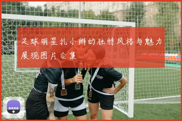 足球明星扎小辫的独特风格与魅力展现图片合集