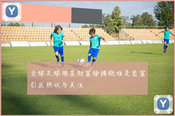 全球足球明星财富榜揭晓谁是首富引发热议与关注