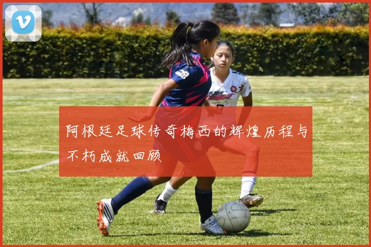 阿根廷足球传奇梅西的辉煌历程与不朽成就回顾