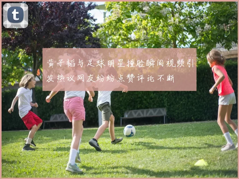 黄子韬与足球明星撞脸瞬间视频引发热议网友纷纷点赞评论不断