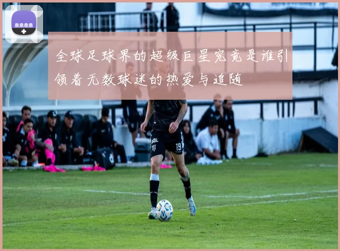 全球足球界的超级巨星究竟是谁引领着无数球迷的热爱与追随