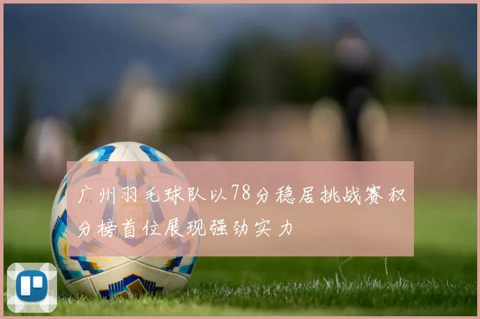 广州羽毛球队以78分稳居挑战赛积分榜首位展现强劲实力
