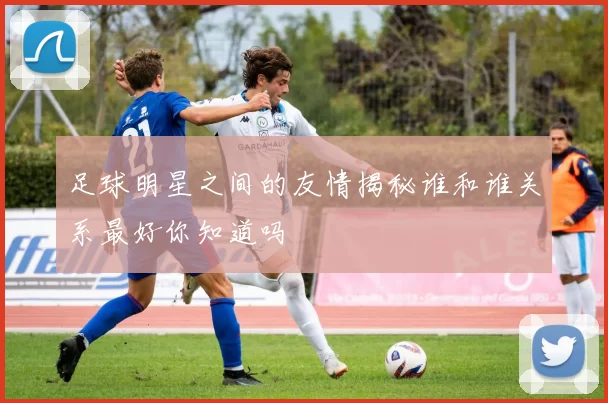 足球明星之间的友情揭秘谁和谁关系最好你知道吗