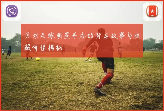 贝尔足球明星手办的背后故事与收藏价值揭秘