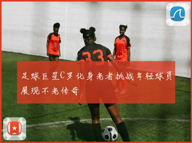 足球巨星C罗化身老者挑战年轻球员展现不老传奇