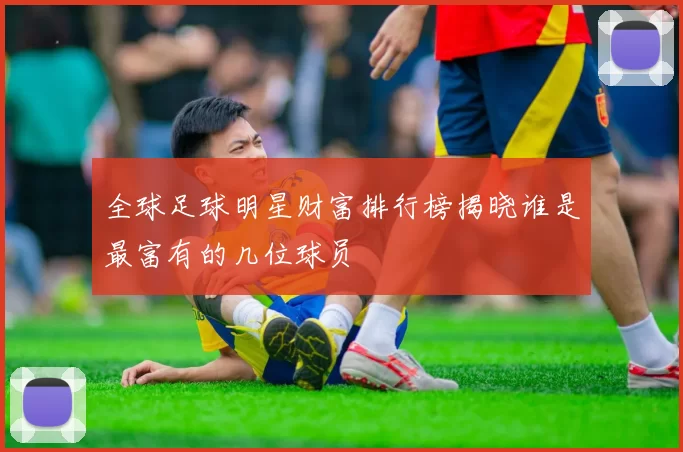 全球足球明星财富排行榜揭晓谁是最富有的几位球员