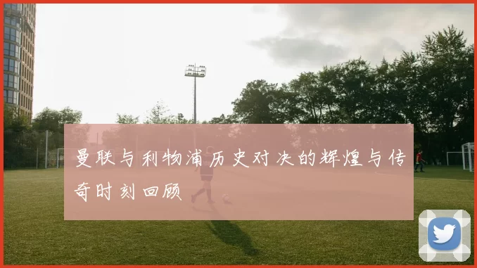 曼联与利物浦历史对决的辉煌与传奇时刻回顾