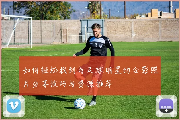 如何轻松找到与足球明星的合影照片分享技巧与资源推荐