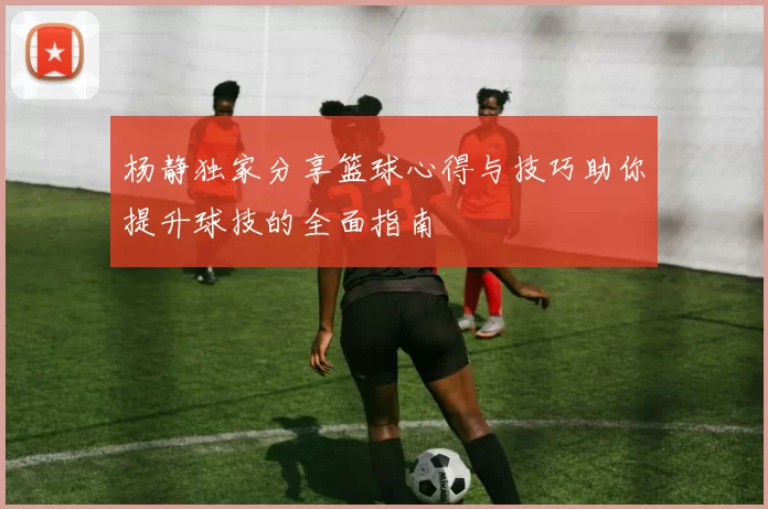 杨静独家分享篮球心得与技巧助你提升球技的全面指南