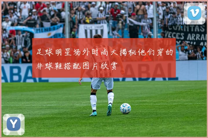足球明星场外时尚大揭秘他们穿的非球鞋搭配图片欣赏