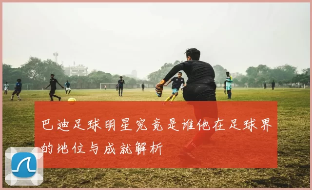 巴迪足球明星究竟是谁他在足球界的地位与成就解析
