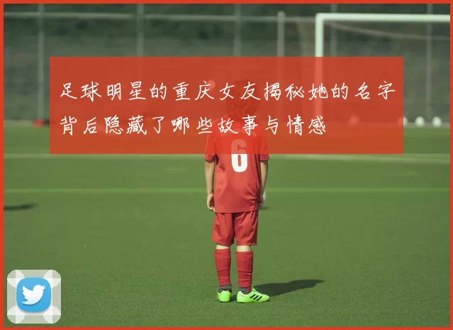 足球明星的重庆女友揭秘她的名字背后隐藏了哪些故事与情感
